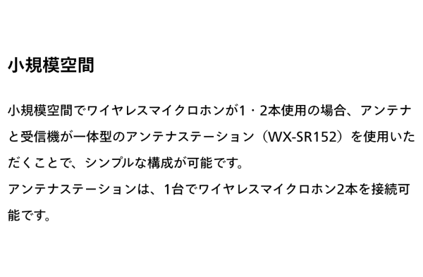 小規模空間でワイヤレスマイクロホンが１・２本使用の場合、アンテナと受信機が一体型のアンテナステーション（WX-SR152）を使用いただくことで、シンプルな構成を実現します。アンテナステーションは、１台でワイヤレスマイクロホン２本接続可能です。