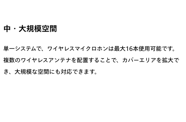 中・大規模空間　単一システムで、ワイヤレスマイクロホンは最大16本使用可能です。複数のワイヤレスアンテナを配置することで、カバーエリアを拡大でき、大規模な空間にも対応できます。