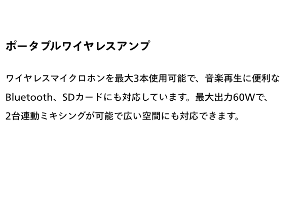 ポータブルワイヤレスアンプ　ワイヤレスマイクロホンを最大３本使用可能で、音楽再生に便利なBluetooth、SDカードにも対応しています。最大出力60Wで、２台連動ミキシングが可能で広い空間にも対応できます。