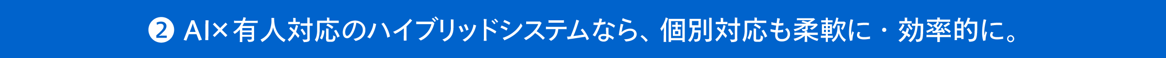 ❷ AI×有人対応のハイブリッドシステムなら、個別対応も柔軟に・効率的に。