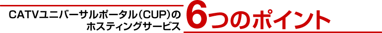 CATVユニバーサルポータル（CUP）のホスティングサービス 6つのポイント