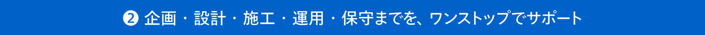 企画・設計・施工・運用・保守までを、ワンストップでサポート