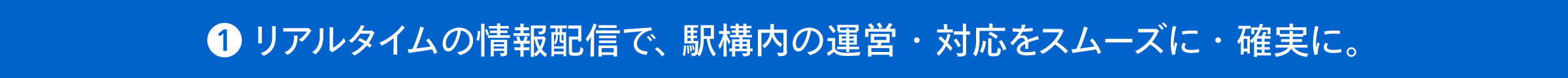 ①リアルタイムの情報配信で、駅構内の運営・対応をスムーズに・確実に。