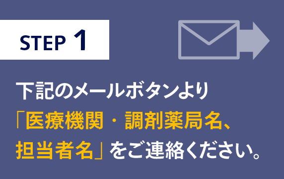 STEP1　下記のメールボタンより 「医療機関・調剤薬局名、 担当者名」をご連絡ください。